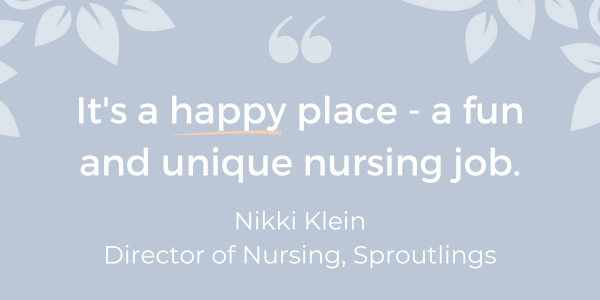 "It's a happy place - a fun and unique nursing job." - Nikki Klein Director of Nursing, Sproutlings - purpose