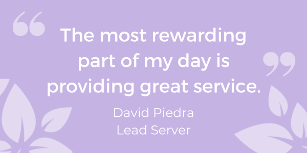 The most rewarding part of my day is providing great service." - David Piedra, Lead Server - purpose