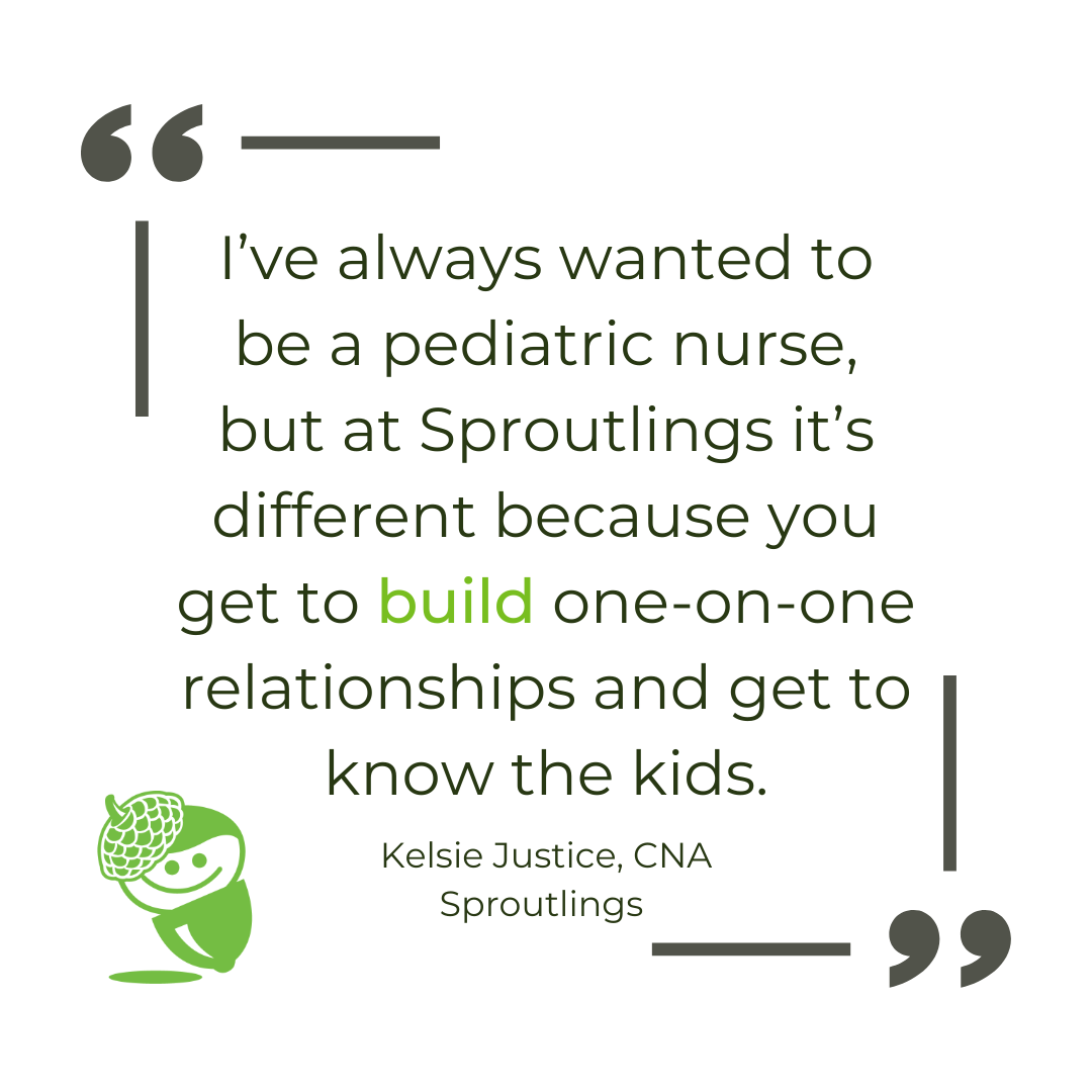 "I’ve always wanted to be a pediatric nurse, but at Sproutlings it’s different because you get to build one-on-one relationships and get to know the kids." - Kelsie Justice Sproutlings CNA