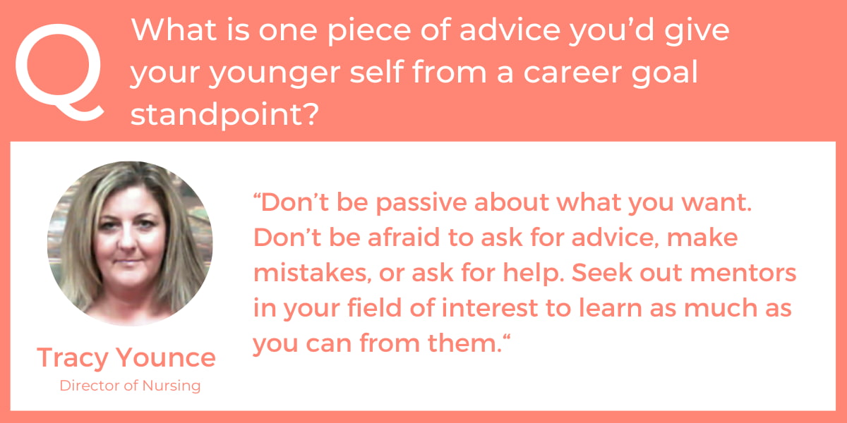 What is one piece of advice you’d give your younger self from a career goal standpoint? “Don’t be passive about what you want. Don’t be afraid to ask for advice, make mistakes, or ask for help. Seek out mentors in your field of interest to learn as much as you can from them.“ - Tracy Younce, Director of Nursing