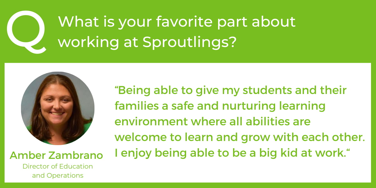 What is your favorite part about working at Sproutlings? “Being able to give my students and their families a safe and nurturing learning environment where all abilities are welcome to learn and grow with each other. I enjoy being able to be a big kid at work.“ - Amber Zambrano, Director of Education and Operations