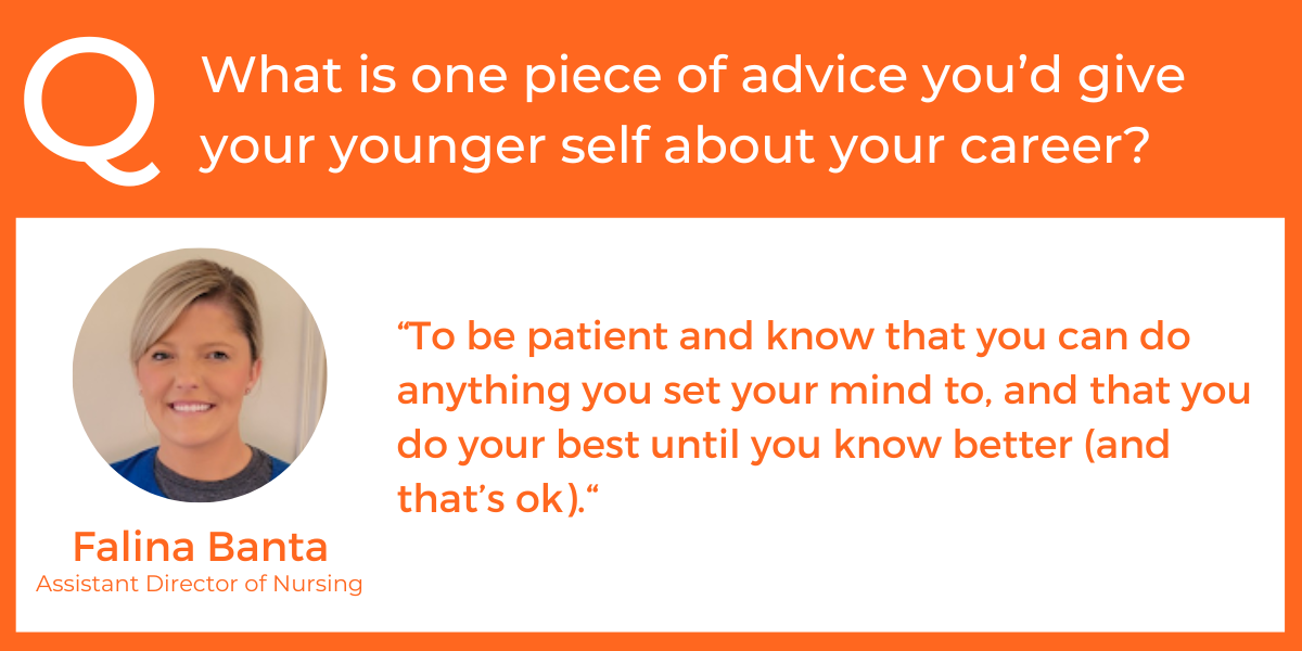 What is one piece of advice you’d give your younger self about your career? “To be patient and know that you can do anything you set your mind to, and that you do your best until you know better (and that’s ok).“ Falina Banta, Assistant Director of Nursing