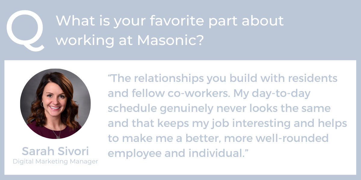 What is your favorite part about working at Masonic? "The relationships you build with residents and fellow co-workers. My day-to-day schedule genuinely never looks the same and that keeps my job interesting and helps to make me a better, more well-rounded employee and individual.” - Sarah Sivori, Digital Marketing Manager, professional development