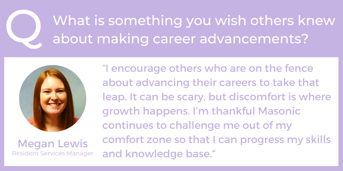 What is something you wish others knew about making career advancements? “I encourage others who are on the fence about advancing their careers to take that leap. It can be scary, but discomfort is where growth happens. I’m thankful Masonic continues to challenge me out of my comfort zone so that I can progress my skills and knowledge base.“ - Megan Lewis, Resident Services Manager, employee and individual.” - Sarah Sivori, Digital Marketing Manager, professional development